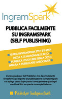 PUBBLICA FACILMENTE SU INGRAMSPARK (SELF PUBLISHING): L’unica Guida Per Self Publisher Che Da Principiante Ti Trasforma - Altri & Non Classificati